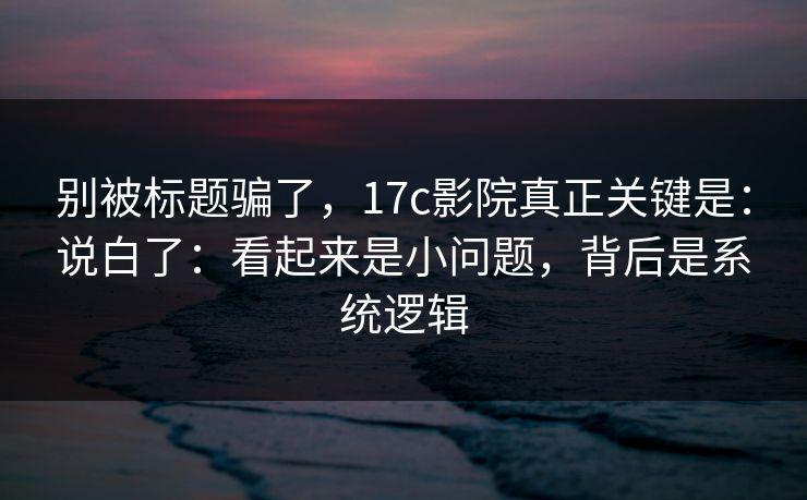别被标题骗了，17c影院真正关键是：说白了：看起来是小问题，背后是系统逻辑