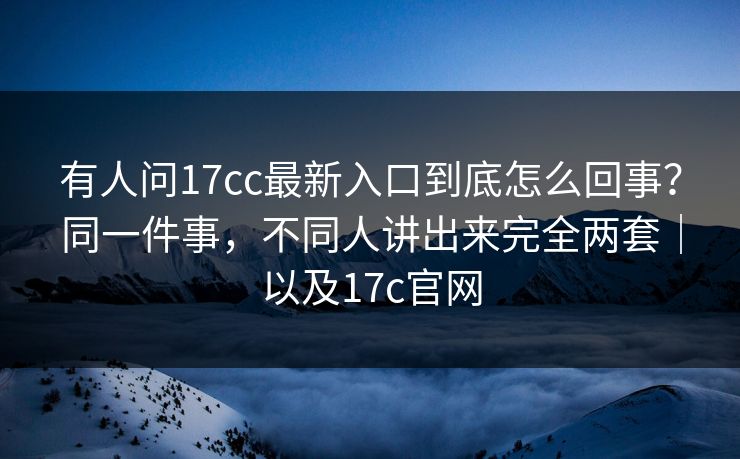 有人问17cc最新入口到底怎么回事？同一件事，不同人讲出来完全两套｜以及17c官网