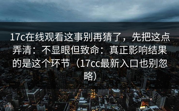 17c在线观看这事别再猜了，先把这点弄清：不显眼但致命：真正影响结果的是这个环节（17cc最新入口也别忽略）