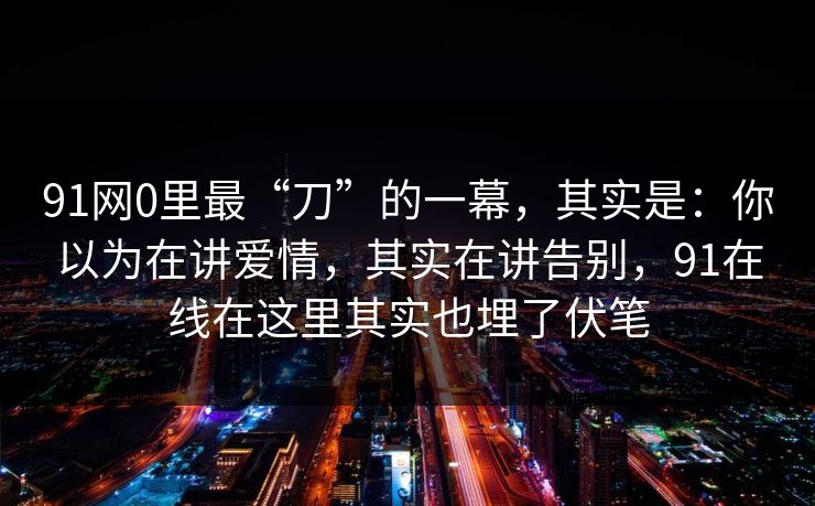 91网0里最“刀”的一幕，其实是：你以为在讲爱情，其实在讲告别，91在线在这里其实也埋了伏笔