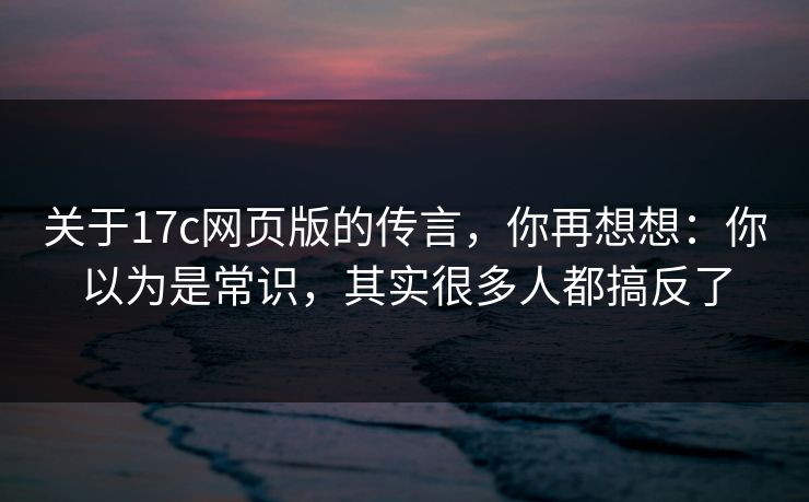 关于17c网页版的传言，你再想想：你以为是常识，其实很多人都搞反了