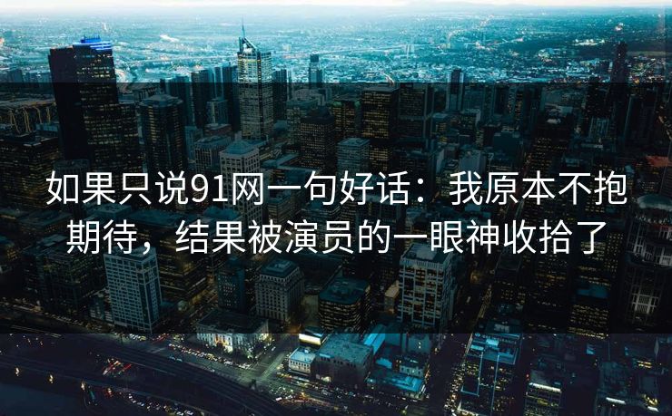 如果只说91网一句好话：我原本不抱期待，结果被演员的一眼神收拾了