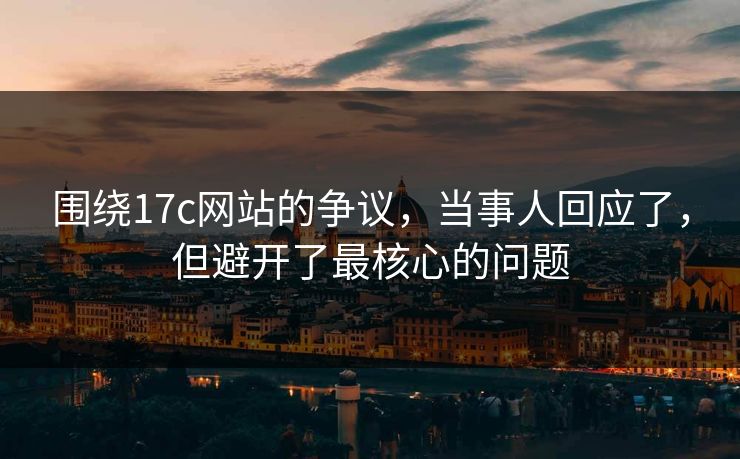 围绕17c网站的争议，当事人回应了，但避开了最核心的问题