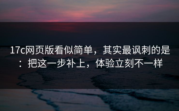 17c网页版看似简单，其实最讽刺的是：把这一步补上，体验立刻不一样