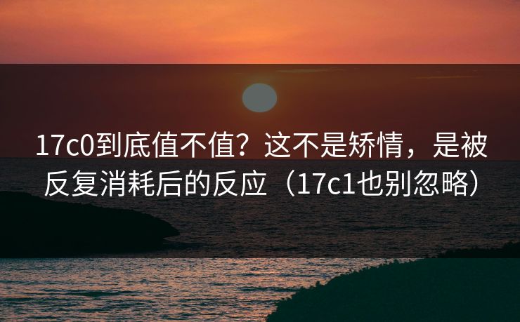 17c0到底值不值？这不是矫情，是被反复消耗后的反应（17c1也别忽略）