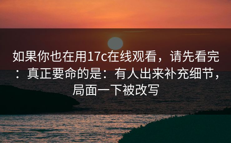 如果你也在用17c在线观看，请先看完：真正要命的是：有人出来补充细节，局面一下被改写
