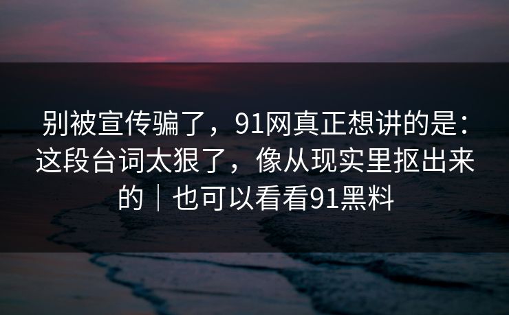 别被宣传骗了，91网真正想讲的是：这段台词太狠了，像从现实里抠出来的｜也可以看看91黑料