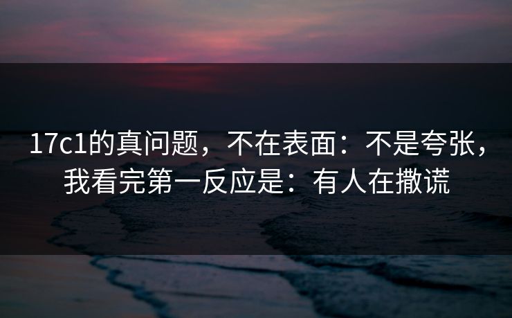 17c1的真问题，不在表面：不是夸张，我看完第一反应是：有人在撒谎