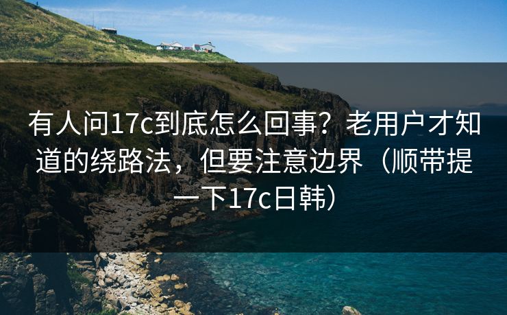 有人问17c到底怎么回事？老用户才知道的绕路法，但要注意边界（顺带提一下17c日韩）