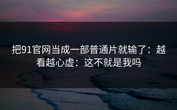 把91官网当成一部普通片就输了：越看越心虚：这不就是我吗