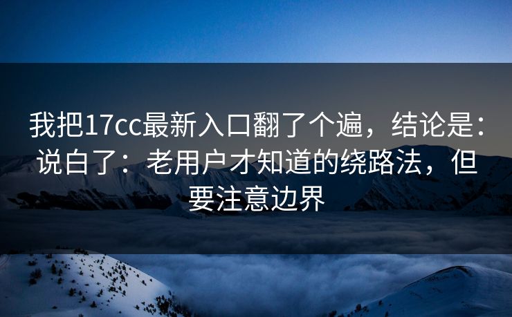我把17cc最新入口翻了个遍，结论是：说白了：老用户才知道的绕路法，但要注意边界