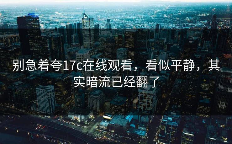 别急着夸17c在线观看，看似平静，其实暗流已经翻了