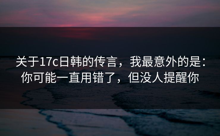 关于17c日韩的传言，我最意外的是：你可能一直用错了，但没人提醒你