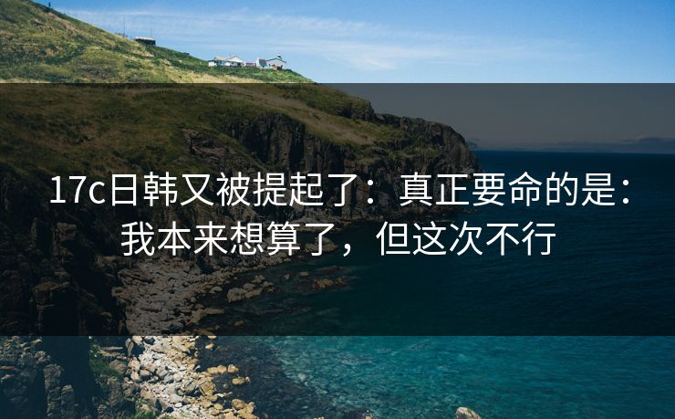 17c日韩又被提起了：真正要命的是：我本来想算了，但这次不行
