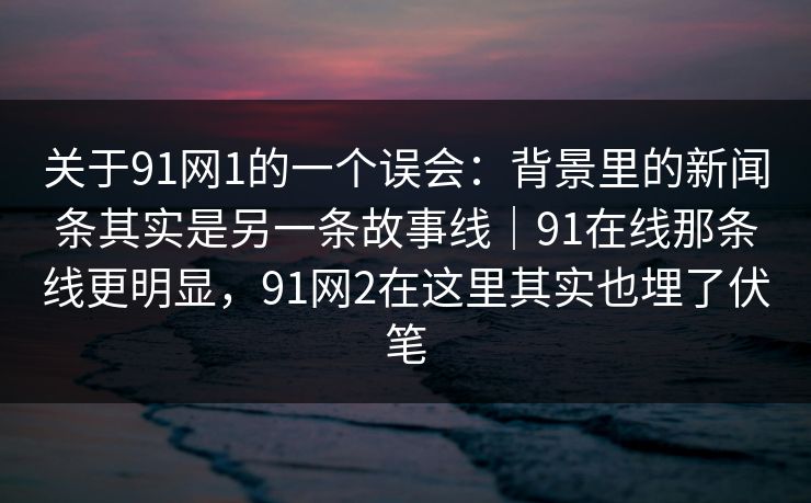 关于91网1的一个误会：背景里的新闻条其实是另一条故事线｜91在线那条线更明显，91网2在这里其实也埋了伏笔