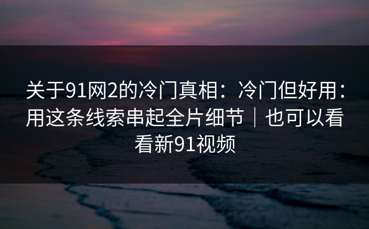 关于91网2的冷门真相：冷门但好用：用这条线索串起全片细节｜也可以看看新91视频