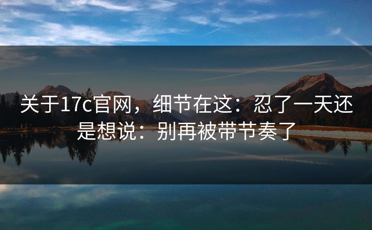 关于17c官网，细节在这：忍了一天还是想说：别再被带节奏了