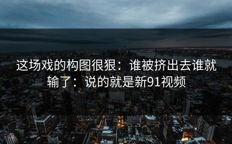 这场戏的构图很狠：谁被挤出去谁就输了：说的就是新91视频