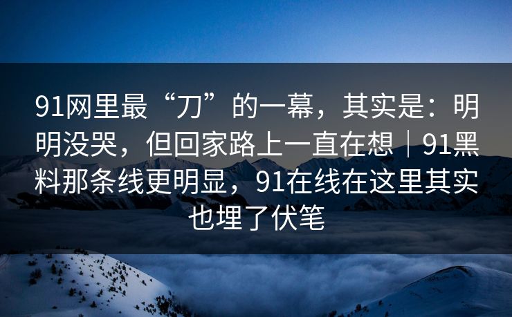 91网里最“刀”的一幕，其实是：明明没哭，但回家路上一直在想｜91黑料那条线更明显，91在线在这里其实也埋了伏笔