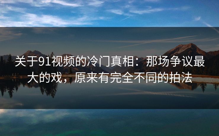 关于91视频的冷门真相：那场争议最大的戏，原来有完全不同的拍法