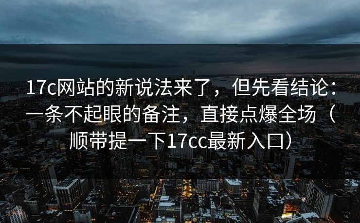 17c网站的新说法来了，但先看结论：一条不起眼的备注，直接点爆全场（顺带提一下17cc最新入口）
