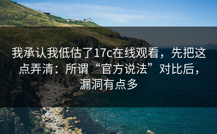 我承认我低估了17c在线观看，先把这点弄清：所谓“官方说法”对比后，漏洞有点多