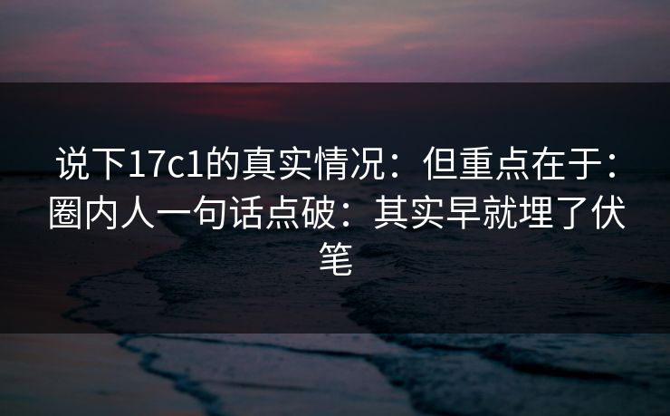 说下17c1的真实情况：但重点在于：圈内人一句话点破：其实早就埋了伏笔
