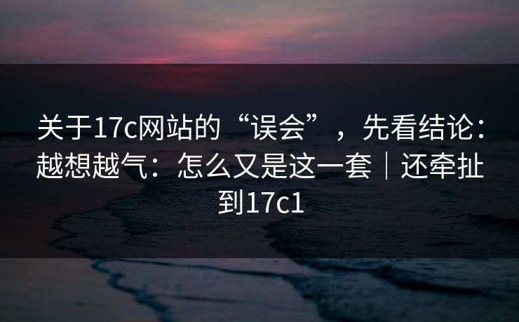 关于17c网站的“误会”，先看结论：越想越气：怎么又是这一套｜还牵扯到17c1