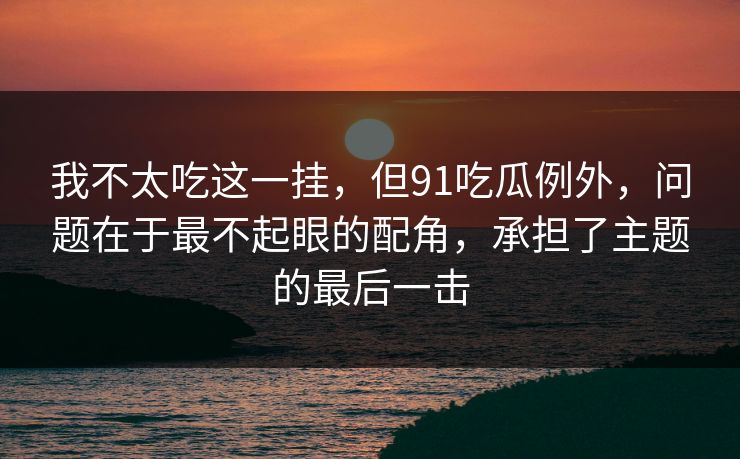 我不太吃这一挂，但91吃瓜例外，问题在于最不起眼的配角，承担了主题的最后一击