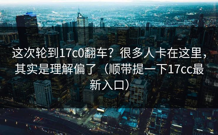 这次轮到17c0翻车？很多人卡在这里，其实是理解偏了（顺带提一下17cc最新入口）