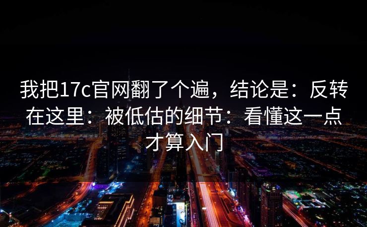 我把17c官网翻了个遍,结论是:反转在这里:被低估的细节:看懂这一点才算入门 我把17c官网翻了个遍,结论是:反转在这里:被低估的细节:看懂这一点才算入门