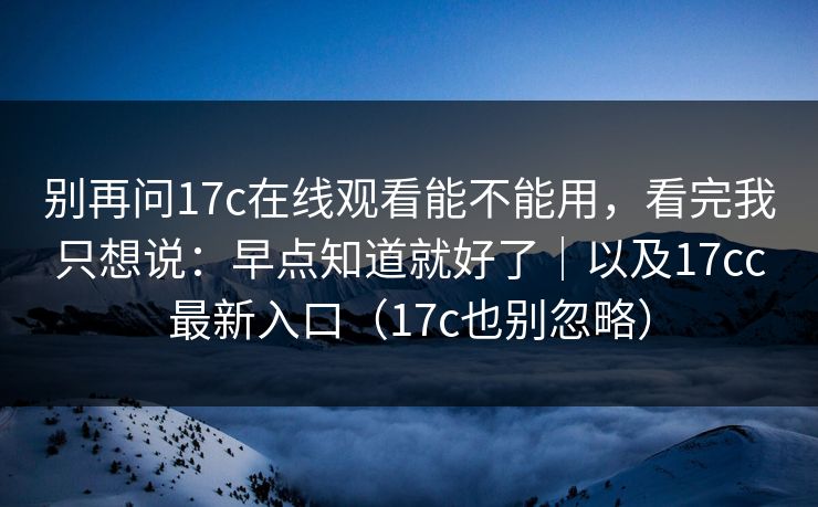 别再问17c在线观看能不能用，看完我只想说：早点知道就好了｜以及17cc最新入口（17c也别忽略）