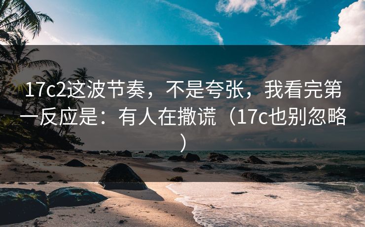 17c2这波节奏,不是夸张,我看完第一反应是:有人在撒谎(17c也别忽略) 17c2这波节奏,不是夸张,我看完第一反应是:有人在撒谎(17c也别忽略)